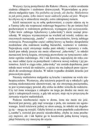 Wszyscy ycz pomy lno ci dla Rakoto i Rasoa, a tak e urodzenia
siedmiu ch opców i siedmioro dziewczynek. Wypowiadane s przy-
  owia malgaskie typu: Nie po lubia si urody, ale ducha; Ma       stwo
to jak pióra ptaka, tylko mier mo e oddzieli ptaka od piór. Wszyst-
ko obywa si w atmosferze muzyki, ostro zakrapianej rumem.
    Je eli narzeczeni s ze sob spokrewnieni, a cz sto zdarza si to
u Tanosy (aby nie rozprasza rodowego bogactwa i by po mierci by
pochowanym w rodzinnym grobowcu), wymagane jest oczyszczenie.
Tylko krew zabitego byka/krowy („taha-troky”) mo e usun prze-
szkod . W miejscu wyznaczonym na wschód od wioski, rodzice na-
rzeczonych naznaczaj „tandra” – czo a nowo ców, krwi zabitego
zwierz cia. Poszczególne cz ci zabitej krowy s bardzo skrupulatnie
rozdzielane obu rodzinom wed ug hierarchii, wa no ci w rodzinie.
Najwi ksz cz        otrzymuje matka pani m odej i najstarszy z rodu.
Je eli pan m ody jeszcze nie mo e ofiarowa „taha-troky”, to m odzi
naznaczeni krwi koguta, otrzymuj pozwolenie na tymczasowe za o-
 enie ogniska rodzinnego. Ale i tak krowina, najcz ciej do roku cza-
su, musi odda ycie za pomy lno i zdrowie nowej rodziny i jej po-
tomstwa. Je eli w ci gu roku „taha-troky” nie zosta a dope niona, pani
   oda musi wróci do rodziców, a ojciec nie ma adnych praw ojcow-
skich do urodzonego dziecka. W takim wypadku dziadek dziecka jest
prawowitym ojcem.
    Niestety ma      stwa malgaskie s kruche i nara one na wiele nie-
bezpiecze stw. Wystarczy, aby te ciowie pojawili si u m odych i gdy
zostan niedostatecznie uhonorowani, np. nie otrzymaj pocz stunku,
to jest wystarczaj cy powód, aby córka na dobre wróci a do rodziców.
Czy te ona wracaj ca z zakupów na targu po drodze nie mo e nic
zje z zakupionych rzeczy, a gdy tak uczyni, staje si to przyczyn do
zerwania wi zów ma        skich.
    Podczas nieobecno ci m a w domu, ona nie mo e nic je .
Rozwód jest pewny, gdy m wracaj c z pola, nie zastanie nic ugoto-
wanego. Je eli te ciowie jednej ze stron uznaj , e m odzi nie dogadu-
   si – mog si rozej . Gdyby która ze stron pope ni a cudzo óstwo
(„vamba”), rozwód jest prawie nieodwo alny, chyba e ona przeba-
czy m owi, ale i tak b dzie go to kosztowa o jedn krow wi cej,
jak bi uteri czy maszyn do szycia.

                                 14
 