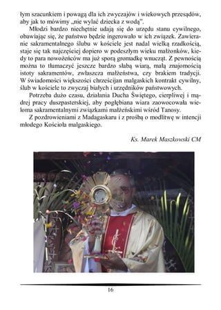 ym szacunkiem i powag dla ich zwyczajów i wiekowych przes dów,
aby jak to mówimy „nie wyla dziecka z wod ”.
    M odzi bardzo niech tnie udaj si do urz du stanu cywilnego,
obawiaj c si , e pa stwo b dzie ingerowa o w ich zwi zek. Zawiera-
nie sakramentalnego lubu w ko ciele jest nadal wielk rzadko ci ,
staje si tak najcz ciej dopiero w podesz ym wieku ma onków, kie-
dy to para nowo ców ma ju spor gromadk wnucz t. Z pewno ci
mo na to t umaczy jeszcze bardzo s ab wiar , ma znajomo ci
istoty sakramentów, zw aszcza ma         stwa, czy brakiem tradycji.
W wiadomo ci wi kszo ci chrze cijan malgaskich kontrakt cywilny,
 lub w ko ciele to zwyczaj bia ych i urz dników pa stwowych.
    Potrzeba du o czasu, dzia ania Ducha wi tego, cierpliwej i m -
drej pracy duszpasterskiej, aby pog biana wiara zaowocowa a wie-
loma sakramentalnymi zwi zkami ma         skimi w ród Tanosy.
    Z pozdrowieniami z Madagaskaru i z pro      o modlitw w intencji
   odego Ko cio a malgaskiego.

                                         Ks. Marek Maszkowski CM




                                16
 