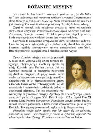 RÓ ANIEC MISYJNY
    Jak mawia b . Jan Pawe II: odwaga to postawa by „           dla Mi o-
 ci”, ale tak e praca nad rozwojem zdolno ci s yszenia Chrystusowych
  ów: Odwagi, ja jestem, nie bójcie si . Nie atwe to zadanie, bo cz owiek
jest zawsze gotów znale sobie odpowiedni filozofi do braku odwagi.
    Zapa w perspektywie misyjnego or dzia to próba zrozumienia
  ów Jezusa Chrystusa: Przyszed em rzuci ogie na ziemi i tak bar-
dzo pragn , by on ju zap on . To tak e podsycanie niepokoju serca,
kiedy ono chce ju powiedzie , e mu jest wreszcie dobrze.
    Gorliwo to ustawiczne strzepywanie kurzu satysfakcji i zadowo-
lenia, to ryzyko w sytuacjach, gdzie podwa a si chwalebne statystki
i narusza ogólnie akceptowany system emocjonalnej satysfakcji.
Bra mi gorliwo ci s ogie serca i niekalkulowane ryzyko.

      ywy ró aniec misyjny ma swoje pocz tki
w roku 1826. Za ycielk dzie a ró ca mi-
syjnego, obejmuj cego modlitw apostolsk
misj Ko cio a by a Paulina Jaricot. Ju we
wczesnej m odo ci ta Francuzka po wi ca a
si dzie om misyjnym, skupiaj c wokó siebie
osoby zainteresowane ewangelizacj narodów.
Organizowa a je w pi tnastoosobowe grupy,
z których ka da osoba zobowi zywa a si do
rozwa ania i odmawiania codziennie jednej –
otrzymanej tajemnicy. Tak oto codziennie roz-
wa any by ca y ró aniec misyjny. Aprobaty dla dzie a ywego Ró -
ca udzieli papie Grzegorz XVI. Dnia 3 maja 1922 r. papie Pius XI
poprzez Motu Proprio Romanorum Pontificum uczyni dzie o Pauliny
Jaricot dzie em papieskim, a tak e zleci wprowadzenie go w ca ym
Ko ciele. Trwaj przygotowania do og oszenia j b ogos awion .
    Pi tna cie w gli: jeden p onie, trzy lub cztery tl si zaledwie,
pozosta e s zimne – ale zbierzcie je razem, a wybuchn ogniem! Oto
     ciwy charakter ywego Ró ca – mawia a Paulina Jaricot.



                                   17
 