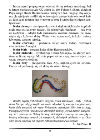 Inicjatorem i propagatorem obecnej formy ró ca misyjnego by
w latach pi dziesi tych XX wieku ks. abp Fulton J. Sheen, dyrektor
Papieskiego Dzie a Rozkrzewiania Wiary w USA. Pragn , aby wszy-
scy chrze cijanie modlili si w intencjach ca ego Ko cio a, tote ka -
dy dziesi tek ró ca jest w innym kolorze i symbolizuje jeden z kon-
tynentów:
    Kolor zielony – nawi zuje do zieleni afryka skich lasów tropikal-
nych oraz jest kolorem nadziei. Na niektórych ró cach – i tak by o
do niedawna – Afryka by a zaznaczona kolorem czarnym. To znów
wi e si z kolorem skóry. Warto wi c zapami ta , e kolor zielony
lub czarny oznacza Afryk .
    Kolor czerwony – podkre la kolor skóry Indian, rdzennych
mieszka ców Ameryki.
    Kolor bia y – oznacza kolor skóry Europejczyków.
    Kolor niebieski – symbolizuje Ocean Spokojny, na którym roz-
siane s liczne wyspy. Mo ecie popatrze na map . Australia jest ze-
wsz d otoczona wodami.
    Kolor     ty – przypomina ludy Azji, najliczniejsze na wiecie.
Cz sto te porównuje si ich skór do koloru tego.




     Bardzo pi kny jest ró aniec misyjny: jeden dziesi tek – bia y – jest za
star Europ , aby potrafi a na nowo odzyska t ewangelizacyjn moc,
która da a pocz tek tak wielu Ko cio om; dziesi tek ty jest za Azj ,
tryskaj      yciem i m odo ci ; dziesi tek zielony jest za Afryk , udr czo-
   , lecz otwart na Dobr Nowin ; dziesi tek czerwony za Ameryk –
         obietnic nowych si misyjnych; dziesi tek niebieski – za Oce-
ani , która oczekuje na wi ksze rozpowszechnienie Ewangelii.
                                                             . Jan Pawe II

                                    18
 