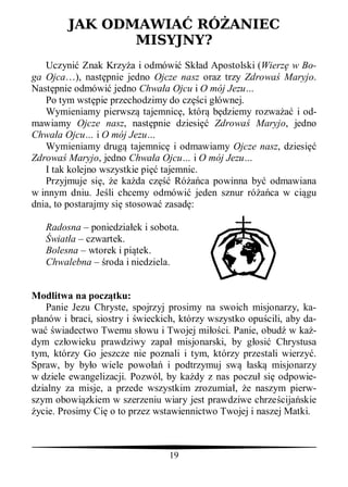 JAK ODMAWIA RÓ ANIEC
               MISYJNY?
   Uczyni Znak Krzy a i odmówi Sk ad Apostolski (Wierz w Bo-
ga Ojca…), nast pnie jedno Ojcze nasz oraz trzy Zdrowa Maryjo.
Nast pnie odmówi jedno Chwa a Ojcu i O mój Jezu…
   Po tym wst pie przechodzimy do cz ci g ównej.
   Wymieniamy pierwsz tajemnic , któr b dziemy rozwa     i od-
mawiamy Ojcze nasz, nast pnie dziesi Zdrowa Maryjo, jedno
Chwa a Ojcu… i O mój Jezu…
   Wymieniamy drug tajemnic i odmawiamy Ojcze nasz, dziesi
Zdrowa Maryjo, jedno Chwa a Ojcu… i O mój Jezu…
   I tak kolejno wszystkie pi tajemnic.
   Przyjmuje si , e ka da cz      Ró ca powinna by odmawiana
w innym dniu. Je li chcemy odmówi jeden sznur ró ca w ci gu
dnia, to postarajmy si stosowa zasad :

   Radosna – poniedzia ek i sobota.
    wiat a – czwartek.
   Bolesna – wtorek i pi tek.
   Chwalebna – roda i niedziela.


Modlitwa na pocz tku:
   Panie Jezu Chryste, spojrzyj prosimy na swoich misjonarzy, ka-
  anów i braci, siostry i wieckich, którzy wszystko opu cili, aby da-
wa wiadectwo Twemu s owu i Twojej mi ci. Panie, obud w ka -
dym cz owieku prawdziwy zapa misjonarski, by g osi Chrystusa
tym, którzy Go jeszcze nie poznali i tym, którzy przestali wierzy .
Spraw, by by o wiele powo        i podtrzymuj sw ask misjonarzy
w dziele ewangelizacji. Pozwól, by ka dy z nas poczu si odpowie-
dzialny za misje, a przede wszystkim zrozumia , e naszym pierw-
szym obowi zkiem w szerzeniu wiary jest prawdziwe chrze cija skie
 ycie. Prosimy Ci o to przez wstawiennictwo Twojej i naszej Matki.



                                 19
 