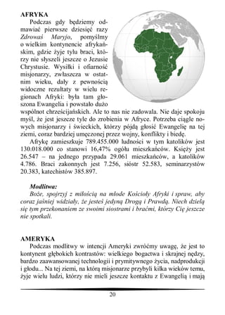 AFRYKA
   Podczas gdy b dziemy od-
mawia pierwsze dziesi razy
Zdrowa      Maryjo, pomy lmy
o wielkim kontynencie afryka -
skim, gdzie yje tylu braci, któ-
rzy nie s yszeli jeszcze o Jezusie
Chrystusie. Wysi ki i ofiarno
misjonarzy, zw aszcza w ostat-
nim wieku, da y z pewno ci
widoczne rezultaty w wielu re-
gionach Afryki: by a tam g o-
szona Ewangelia i powsta o du o
wspólnot chrze cija skich. Ale to nas nie zadowala. Nie daje spokoju
my l, e jest jeszcze tyle do zrobienia w Afryce. Potrzeba ci gle no-
wych misjonarzy i wieckich, którzy pójd g osi Ewangeli na tej
ziemi, coraz bardziej um czonej przez wojny, konflikty i bied .
   Afryk zamieszkuje 789.455.000 ludno ci w tym katolików jest
130.018.000 co stanowi 16,47% ogó u mieszka ców. Ksi y jest
26.547 – na jednego przypada 29.061 mieszka ców, a katolików
4.786. Braci zakonnych jest 7.256, sióstr 52.583, seminarzystów
20.383, katechistów 385.897.

    Modlitwa:
    Bo e, spojrzyj z mi ci na m ode Ko cio y Afryki i spraw, aby
coraz ja niej widzia y, e jeste jedyn Drog i Prawd . Niech dziel
si tym przekonaniem ze swoimi siostrami i bra mi, którzy Ci jeszcze
nie spotkali.


AMERYKA
     Podczas modlitwy w intencji Ameryki zwró my uwag , e jest to
kontynent g bokich kontrastów: wielkiego bogactwa i skrajnej n dzy,
bardzo zaawansowanej technologii i prymitywnego ycia, nadprodukcji
i g odu... Na tej ziemi, na któr misjonarze przybyli kilka wieków temu,
  yje wielu ludzi, którzy nie mieli jeszcze kontaktu z Ewangeli i maj

                                  20
 