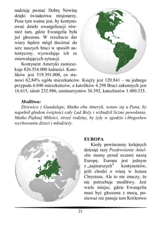 nadziej pozna Dobr Nowin
dzi ki wiadectwu misjonarzy.
Poza tym wa ne jest, by kontynu-
owa dzie o ewangelizacji rów-
nie tam, gdzie Ewangelia by a
ju g oszona. W rezultacie dar
wiary b dzie móg dociera do
serc naszych braci w sposób au-
tentyczny, wyzwalaj c ich ze
zniewalaj cych sytuacji.
    Kontynent Ameryki zamiesz-
kuje 826.554.000 ludno ci. Kato-
lików jest 519.391.000, co sta-
nowi 62,84% ogó u mieszka ców. Ksi y jest 120.841 – na jednego
przypada 6.840 mieszka ców, a katolików 4.298 Braci zakonnych jest
16.615, sióstr 232.986, seminarzystów 36.392, katechistów 1.480.335.

   Modlitwa:
   Dziewico z Guadalupe, Matko obu Ameryk, wstaw si u Pana, by
nape ni g odem wi to ci ca y Lud Bo y i wzbudzi liczne powo ania.
Matko Pi knej Mi ci, strze rodziny, by y w zgodzie i b ogos aw
wychowaniu dzieci i m odzie y.


                                     EUROPA
                                         Kiedy powtarzamy kolejnych
                                     dziesi razy Pozdrowienie Aniel-
                                     skie mamy przed oczami nasz
                                     Europ . Europa jest jednym
                                     z „najstarszych”   kontynentów,
                                     je li chodzi o wiar w Jezusa
                                     Chrystusa. Ale to nie znaczy, e
                                     nie potrzebuje modlitwy. Jest
                                     wiele miejsc, gdzie Ewangelia
                                     musi by g oszona z moc , po-
                                     niewa nie panuje tam Królestwo

                                21
 
