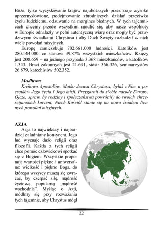 Bo e, tylko wyzyskiwanie krajów najubo szych przez kraje wysoko
uprzemys owione, podejmowanie zbrodniczych dzia         przeciwko
 yciu ludzkiemu, odsuwanie na margines biednych. W tych tajemni-
cach chcemy przede wszystkim modli si , aby nasze wspólnoty
w Europie odnalaz y w pe ni autentyczn wiar oraz mog y by praw-
dziwymi wiadkami Chrystusa i aby Duch wi ty rozbudzi w nich
wiele powo misyjnych.
    Europ zamieszkuje 702.661.000 ludno ci. Katolików jest
280.144.000, co stanowi 39,87% wszystkich mieszka ców. Ksi y
jest 208.659 – na jednego przypada 3.368 mieszka ców, a katolików
1.343. Braci zakonnych jest 21.691, sióstr 366.326, seminarzystów
26.879, katechistów 502.352.

    Modlitwa:
    Królowo Aposto ów, Matko Jezusa Chrystusa, by       z Nim u po-
cz tków Jego ycia i Jego misji. Przygarnij do siebie narody Europy.
Ojcze, spraw, by rodziny i spo ecze stwa powróci y do swoich chrze-
 cija skich korzeni. Niech Ko ció stanie si na nowo ród em licz-
nych powo     misyjnych.


AZJA
    Azja to najwi kszy i najbar-
dziej zaludniony kontynent. Jego
lud wyznaje du o religii oraz
filozofii. Ka da z tych religii
chce pomóc cz owiekowi spotka
si z Bogiem. Wszystkie propo-
nuj warto ci pi kne i uniwersal-
ne: wielko i pi kno Boga, do
którego wszyscy musz si zwra-
ca , by czerpa si , m dro
 yciow , popularn „m dro
wschodni ”. My c o Azji,
módlmy si przy rozwa aniu
tych tajemnic, aby Chrystus móg

                                   22
 