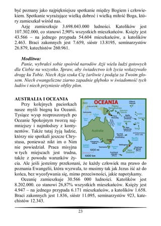 by poznany jako najpi kniejsze spotkanie mi dzy Bogiem i cz owie-
kiem. Spotkanie wyra aj ce wielk dobro i wielk mi     Boga, któ-
ry zamieszka w ród nas.
    Azj zamieszkuje 3.698.043.000 ludno ci. Katolików jest
107.302.000, co stanowi 2,90% wszystkich mieszka ców. Ksi y jest
43.566 – na jednego przypada 54.604 mieszka ców, a katolików
2.463. Braci zakonnych jest 7.659, sióstr 13.8195, seminarzystów
26.879, katechistów 260.961.

   Modlitwa:
   Panie, wybra sobie spo ród narodów Azji wielu ludzi gotowych
dla Ciebie na wszystko. Spraw, aby wiadectwo ich ycia wskazywa o
drog ku Tobie. Niech Azja szuka Ci arliwie i pod a za Twoim g o-
sem. Niech ewangeliczne ziarno zapadnie g boko w wiadomo tych
ludów i niech przyniesie obfity plon.

AUSTRALIA I OCEANIA
    Przy kolejnych paciorkach
nasze my li biegn ku Oceanii.
Tysi ce wysp rozproszonych po
Oceanie Spokojnym tworz naj-
mniejszy i najm odszy z konty-
nentów. Tak e tutaj yj ludzie,
którzy nie spotkali jeszcze Chry-
stusa, poniewa nikt im o Nim
nie powiedzia . Praca misyjna
w tych miejscach jest trudna,
tak e z powodu warunków y-
cia. Ale je li jeste my przekonani, e ka dy cz owiek ma prawo do
poznania Ewangelii, która wyzwala, to musimy tak jak Jezus i a do
ko ca, bez wycofywania si , mimo przeciwno ci, jakie napotykamy.
    Oceani zamieszkuje 30.566 000 ludno ci. Katolików jest
8.202.000. co stanowi 26,87% wszystkich mieszka ców. Ksi y jest
4.947 – na jednego przypada 6.171 mieszka ców, a katolików 1.658.
Braci zakonnych jest 1.836, sióstr 11.095, seminarzystów 923, kate-
chistów 12.343.

                                23
 