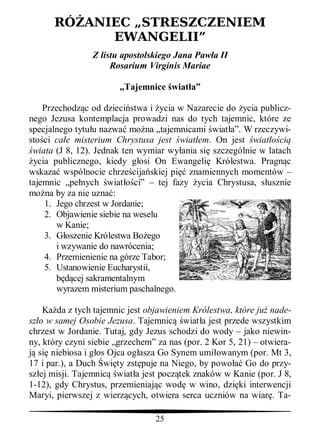 RÓ ANIEC „STRESZCZENIEM
            EWANGELII”
                Z listu apostolskiego Jana Paw a II
                     Rosarium Virginis Mariae

                        „Tajemnice wiat a”

    Przechodz c od dzieci stwa i ycia w Nazarecie do ycia publicz-
nego Jezusa kontemplacja prowadzi nas do tych tajemnic, które ze
specjalnego tytu u nazwa mo na „tajemnicami wiat a”. W rzeczywi-
sto ci ca e misterium Chrystusa jest wiat em. On jest wiat ci
 wiata (J 8, 12). Jednak ten wymiar wy ania si szczególnie w latach
 ycia publicznego, kiedy g osi On Ewangeli Królestwa. Pragn c
wskaza wspólnocie chrze cija skiej pi znamiennych momentów –
tajemnic „pe nych wiat ci” – tej fazy ycia Chrystusa, s usznie
mo na by za nie uzna :
    1. Jego chrzest w Jordanie;
    2. Objawienie siebie na weselu
       w Kanie;
    3. G oszenie Królestwa Bo ego
       i wzywanie do nawrócenia;
    4. Przemienienie na górze Tabor;
    5. Ustanowienie Eucharystii,
       b cej sakramentalnym
       wyrazem misterium paschalnego.

    Ka da z tych tajemnic jest objawieniem Królestwa, które ju nade-
sz o w samej Osobie Jezusa. Tajemnic wiat a jest przede wszystkim
chrzest w Jordanie. Tutaj, gdy Jezus schodzi do wody – jako niewin-
ny, który czyni siebie „grzechem” za nas (por. 2 Kor 5, 21) – otwiera-
   si niebiosa i g os Ojca og asza Go Synem umi owanym (por. Mt 3,
17 i par.), a Duch wi ty zst puje na Niego, by powo Go do przy-
sz ej misji. Tajemnic wiat a jest pocz tek znaków w Kanie (por. J 8,
1-12), gdy Chrystus, przemieniaj c wod w wino, dzi ki interwencji
Maryi, pierwszej z wierz cych, otwiera serca uczniów na wiar . Ta-

                                 25
 