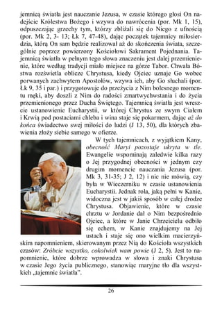 jemnic wiat a jest nauczanie Jezusa, w czasie którego g osi On na-
dej cie Królestwa Bo ego i wzywa do nawrócenia (por. Mk 1, 15),
odpuszczaj c grzechy tym, którzy zbli ali si do Niego z ufno ci
(por. Mk 2, 3- 13; k 7, 47-48), daj c pocz tek tajemnicy mi osier-
dzia, któr On sam b dzie realizowa a do sko czenia wiata, szcze-
gólnie poprzez powierzony Ko cio owi Sakrament Pojednania. Ta-
jemnic wiat a w pe nym tego s owa znaczeniu jest dalej przemienie-
nie, które wed ug tradycji mia o miejsce na górze Tabor. Chwa a Bó-
stwa roz wietla oblicze Chrystusa, kiedy Ojciec uznaje Go wobec
porwanych zachwytem Aposto ów, wzywa ich, aby Go s uchali (por.
  k 9, 35 i par.) i przygotowuje do prze ycia z Nim bolesnego momen-
tu m ki, aby doszli z Nim do rado ci zmartwychwstania i do ycia
przemienionego przez Ducha wi tego. Tajemnic wiat a jest wresz-
cie ustanowienie Eucharystii, w której Chrystus ze swym Cia em
i Krwi pod postaciami chleba i wina staje si pokarmem, daj c do
ko ca wiadectwo swej mi ci do ludzi (J 13, 50), dla których zba-
wienia z y siebie samego w ofierze.
                                W tych tajemnicach, z wyj tkiem Kany,
                            obecno     Maryi pozostaje ukryta w tle.
                            Ewangelie wspominaj zaledwie kilka razy
                            o Jej przygodnej obecno ci w jednym czy
                            drugim momencie nauczania Jezusa (por.
                            Mk 3, 31-35; J 2, 12) i nic nie mówi , czy
                            by a w Wieczerniku w czasie ustanowienia
                            Eucharystii. Jednak rola, jak pe ni w Kanie,
                            widoczna jest w jaki sposób w ca ej drodze
                            Chrystusa. Objawienie, które w czasie
                            chrztu w Jordanie da o Nim bezpo rednio
                            Ojciec, a które w Janie Chrzcicielu odbi o
                            si echem, w Kanie znajdujemy na Jej
                            ustach i staje si ono wielkim macierzy -
skim napomnieniem, skierowanym przez Ni do Ko cio a wszystkich
czasów: Zróbcie wszystko, cokolwiek wam powie (J 2, 5). Jest to na-
pomnienie, które dobrze wprowadza w s owa i znaki Chrystusa
w czasie Jego ycia publicznego, stanowi c maryjne t o dla wszyst-
kich „tajemnic wiat a”.

                                  26
 