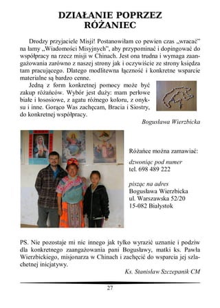 DZIA ANIE POPRZEZ
                  RÓ ANIEC
    Drodzy przyjaciele Misji! Postanowi am co pewien czas „wraca ”
na amy „Wiadomo ci Misyjnych”, aby przypomina i dopingowa do
wspó pracy na rzecz misji w Chinach. Jest ona trudna i wymaga zaan-
ga owania zarówno z naszej strony jak i oczywi cie ze strony ksi dza
tam pracuj cego. Dlatego modlitewna czno i konkretne wsparcie
materialne s bardzo cenne.
    Jedn z form konkretnej pomocy mo e by
zakup ró ców. Wybór jest du y: mam per owe
bia e i ososiowe, z agatu ró nego koloru, z onyk-
su i inne. Gor co Was zach cam, Bracia i Siostry,
do konkretnej wspó pracy.
                                              Bogus awa Wierzbicka



                                         Ró    ce mo na zamawia :
                                         dzwoni c pod numer
                                         tel. 698 489 222

                                         pisz c na adres
                                         Bogus awa Wierzbicka
                                         ul. Warszawska 52/20
                                         15-082 Bia ystok




PS. Nie pozostaje mi nic innego jak tylko wyrazi uznanie i podziw
dla konkretnego zaanga owania pani Bogus awy, matki ks. Paw a
Wierzbickiego, misjonarza w Chinach i zach ci do wsparcia jej szla-
chetnej inicjatywy.
                                       Ks. Stanis aw Szczepanik CM

                                27
 