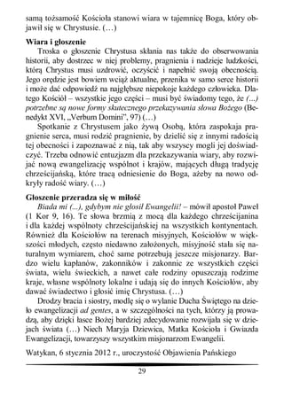 sam to samo Ko cio a stanowi wiara w tajemnic Boga, który ob-
jawi si w Chrystusie. (…)
Wiara i g oszenie
    Troska o g oszenie Chrystusa sk ania nas tak e do obserwowania
historii, aby dostrzec w niej problemy, pragnienia i nadzieje ludzko ci,
któr Chrystus musi uzdrowi , oczy ci i nape ni swoj obecno ci .
Jego or dzie jest bowiem wci aktualne, przenika w samo serce historii
i mo e da odpowied na najg bsze niepokoje ka dego cz owieka. Dla-
tego Ko ció – wszystkie jego cz ci – musi by wiadomy tego, e (…)
potrzebne s nowe formy skutecznego przekazywania s owa Bo ego (Be-
nedykt XVI, „Verbum Domini”, 97) (…)
    Spotkanie z Chrystusem jako yw Osob , która zaspokaja pra-
gnienie serca, musi rodzi pragnienie, by dzieli si z innymi rado ci
tej obecno ci i zapoznawa z ni , tak aby wszyscy mogli jej do wiad-
czy . Trzeba odnowi entuzjazm dla przekazywania wiary, aby rozwi-
ja now ewangelizacj wspólnot i krajów, maj cych d ug tradycj
chrze cija sk , które trac odniesienie do Boga, a eby na nowo od-
kry y rado wiary. (…)
   oszenie przeradza si w mi
    Biada mi (...), gdybym nie g osi Ewangelii! – mówi aposto Pawe
(1 Kor 9, 16). Te s owa brzmi z moc dla ka dego chrze cijanina
i dla ka dej wspólnoty chrze cija skiej na wszystkich kontynentach.
Równie dla Ko cio ów na terenach misyjnych, Ko cio ów w wi k-
szo ci m odych, cz sto niedawno za onych, misyjno sta a si na-
turalnym wymiarem, cho same potrzebuj jeszcze misjonarzy. Bar-
dzo wielu kap anów, zakonników i zakonnic ze wszystkich cz ci
 wiata, wielu wieckich, a nawet ca e rodziny opuszczaj rodzime
kraje, w asne wspólnoty lokalne i udaj si do innych Ko cio ów, aby
dawa wiadectwo i g osi imi Chrystusa. (…)
    Drodzy bracia i siostry, modl si o wylanie Ducha wi tego na dzie-
 o ewangelizacji ad gentes, a w szczególno ci na tych, którzy j prowa-
dz , aby dzi ki asce Bo ej bardziej zdecydowanie rozwija a si w dzie-
jach wiata (…) Niech Maryja Dziewica, Matka Ko cio a i Gwiazda
Ewangelizacji, towarzyszy wszystkim misjonarzom Ewangelii.
Watykan, 6 stycznia 2012 r., uroczysto    Objawienia Pa skiego

                                  29
 