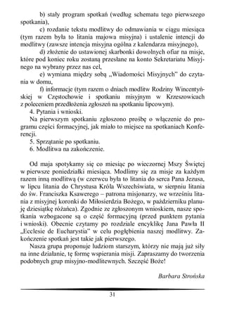 b) sta y program spotka (wed ug schematu tego pierwszego
spotkania),
        c) rozdanie tekstu modlitwy do odmawiania w ci gu miesi ca
(tym razem by a to litania majowa misyjna) i ustalenie intencji do
modlitwy (zawsze intencja misyjna ogólna z kalendarza misyjnego),
        d) z enie do ustawionej skarbonki dowolnych ofiar na misje,
które pod koniec roku zostan przes ane na konto Sekretariatu Misyj-
nego na wybrany przez nas cel,
        e) wymiana mi dzy sob „Wiadomo ci Misyjnych” do czyta-
nia w domu,
        f) informacje (tym razem o dniach modlitw Rodziny Wincenty -
skiej w Cz stochowie i spotkaniu misyjnym w Krzeszowicach
z poleceniem przed enia zg osze na spotkaniu lipcowym).
    4. Pytania i wnioski.
    Na pierwszym spotkaniu zg oszono pro         o w czenie do pro-
gramu cz ci formacyjnej, jak mia o to miejsce na spotkaniach Konfe-
rencji.
    5. Sprz tanie po spotkaniu.
    6. Modlitwa na zako czenie.

    Od maja spotykamy si co miesi c po wieczornej Mszy wi tej
w pierwsze poniedzia ki miesi ca. Modlimy si za misje za ka dym
razem inn modlitw (w czerwcu by a to litania do serca Pana Jezusa,
w lipcu litania do Chrystusa Króla Wszech wiata, w sierpniu litania
do w. Franciszka Ksawerego – patrona misjonarzy, we wrze niu lita-
nia z misyjnej koronki do Mi osierdzia Bo ego, w pa dzierniku planu-
   dziesi tk ró ca). Zgodnie ze zg oszonym wnioskiem, nasze spo-
tkania wzbogacone s o cz         formacyjn (przed punktem pytania
i wnioski). Obecnie czytamy po rozdziale encyklik Jana Paw a II
„Ecclesie de Eucharystia” w celu pog bienia naszej modlitwy. Za-
ko czenie spotka jest takie jak pierwszego.
    Nasza grupa proponuje ludziom starszym, którzy nie maj ju si y
na inne dzia anie, t form wspierania misji. Zapraszamy do tworzenia
podobnych grup misyjno-modlitewnych. Szcz       Bo e!

                                                  Barbara Stro ska

                                31
 