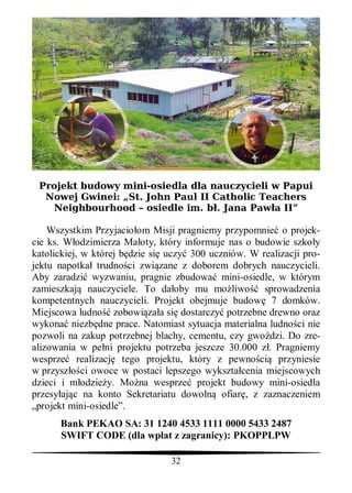 Projekt budowy mini-osiedla dla nauczycieli w Papui
  Nowej Gwinei: „St. John Paul II Catholic Teachers
   Neighbourhood – osiedle im. b . Jana Paw a II”

    Wszystkim Przyjacio om Misji pragniemy przypomnie o projek-
cie ks. W odzimierza Ma oty, który informuje nas o budowie szko y
katolickiej, w której b dzie si uczy 300 uczniów. W realizacji pro-
jektu napotka trudno ci zwi zane z doborem dobrych nauczycieli.
Aby zaradzi wyzwaniu, pragnie zbudowa mini-osiedle, w którym
zamieszkaj nauczyciele. To da oby mu mo liwo sprowadzenia
kompetentnych nauczycieli. Projekt obejmuje budow 7 domków.
Miejscowa ludno zobowi za a si dostarczy potrzebne drewno oraz
wykona niezb dne prace. Natomiast sytuacja materialna ludno ci nie
pozwoli na zakup potrzebnej blachy, cementu, czy gwo dzi. Do zre-
alizowania w pe ni projektu potrzeba jeszcze 30.000 z . Pragniemy
wesprze realizacj tego projektu, który z pewno ci przyniesie
w przysz ci owoce w postaci lepszego wykszta cenia miejscowych
dzieci i m odzie y. Mo na wesprze projekt budowy mini-osiedla
przesy aj c na konto Sekretariatu dowoln ofiar , z zaznaczeniem
„projekt mini-osiedle”.
      Bank PEKAO SA: 31 1240 4533 1111 0000 5433 2487
      SWIFT CODE (dla wp at z zagranicy): PKOPPLPW

                                32
 