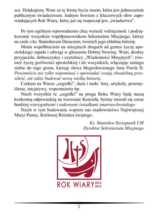 sce. Dzi kujemy Wam za t form bycia razem, która jest jednocze nie
publicznym wiadectwem. Jednym bowiem z kluczowych s ów zapo-
wiadaj cych Rok Wiary, który ju si rozpocz jest „ wiadectwo”.

    Po tym ogólnym wprowadzeniu chc wyrazi wdzi czno i podzi -
kowanie wszystkim wspó pracownikom Sekretariatu Misyjnego, którzy
na czele z ks. Stanis awem Deszczem, tworzyli jego chlubn histori .
    Moim wspó braciom na misyjnych drogach ad gentes ycz apo-
stolskiego zapa u i odwagi w g oszeniu Dobrej Nowiny, Wam, drodzy
przyjaciele, dobroczy cy i czytelnicy „Wiadomo ci Misyjnych”, rów-
nie ycz gorliwo ci apostolskiej i do wszystkich, w czaj c samego
siebie do tego grona, kieruj s owa b ogos awionego Jana Paw a II:
Powinni cie nie tylko wspomina i opowiada swoj chwalebn prze-
sz    , ale tak e budowa now wielk histori .
    Czekam na Wasze „cegie ki”, du e i ma e: listy, artyku y, przemy-
 lenia, inicjatywy, wspomnienia itp.
    Niech wszystkie te „cegie ki” na progu Roku Wiary b          nasz
konkretn odpowiedzi na wezwanie Ko cio a, by my stawali si coraz
bardziej wiarygodnymi i radosnymi wiadkami zmartwychwsta ego.
    Niech w tym budowaniu wspiera nas or downictwo Naj wi tszej
Maryi Panny, Królowej Ró ca wi tego.
                                        Ks. Stanis aw Szczepanik CM
                                     Dyrektor Sekretariatu Misyjnego




                                 2
 