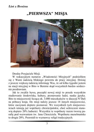 List z Beninu

               „PIERWSZA” MISJA




    Drodzy Przyjaciele Misji.
    W wakacyjnym numerze „Wiadomo ci Misyjnych” podzieli em
si z Wami rado ci bliskiego powrotu do pracy misyjnej. Dzisiaj
z jeszcze wi ksz rado ci informuj Was, e od kilku tygodni jestem
na stacji misyjnej w Biro w Beninie sk d wszystkich bardzo serdecz-
nie pozdrawiam.
    Jak to zwykle bywa, pocz tki nowej misji to przede wszystkim
studiowanie rodowiska, kultury, poznawanie ludzi, nauka j zyka.
Biro to miejscowo licz ca ok. 3.000 mieszka ców w diecezji N’Dali
na pó nocy kraju. Do misji nale y jeszcze 18 innych miejscowo ci,
które zaczynam dopiero poznawa . We wszystkich tych miejscowo-
 ciach istniej ju wspólnoty chrze cija skie, cho ochrzczeni stano-
wi dopiero 20% ludno ci. Wszystkie te wspólnoty razem tworz pa-
rafi pod wezwaniem w. Jana Chrzciciela. Wspólnota muzu ma ska
to drugie 20%. Pozostali to wyznawcy religii tradycyjnych.

                                3
 