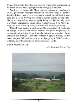 Dzieje Apostolskie. Pozyskiwanie nowych wyznawców przyczynia si
z kolei do jeszcze wi kszego dynamizmu istniej cych wspólnot.
    Wiedz c, e Przyjaciele Misji otaczaj misjonarzy modlitewn
trosk , powierzam Waszym modlitwom równie misj w Beninie,
ksi dza Rafa a, mnie i tych wszystkich, w ród których b dzie nam
dane g osi Dobr Nowin o zbawieniu. Siostra Bo ena Rupa podzie-
li a si ze mn pi kn misyjn my , któr ja z kolei dziel si ze
wszystkimi kochaj cymi misje: Misje to dzie o kolan tych, którzy zo-
staj , r k tych, którzy si dziel oraz stóp tych, którzy wyje aj .
    Moim by ym, oddanym misjom wspó pracownikom z Sekretariatu
Misyjnego, ksi dzu Stanis awowi mojemu nast pcy i wszystkim, któ-
rym drogie jest dzie o misyjne Ko cio a, dzi kuj za wszystko i ycz
obfito ci ask Bo ych. Dziesi tek ró ca w j zyku Bariba, którym
mówi tutejszy lud, umieszczony w wieloj zycznym Ró cu niech
jednoczy nas w Panu i mi ci do Niego i naszej Matki.
Biro, 8 wrze nia 2012 r.
                                           Ks. Stanis aw Deszcz CM




                                 5
 