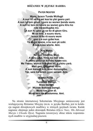 RÓ ANIEC W J ZYKU BARIBA

                           PATER NOSTER
                  Wun , b     n Tundo W llugii
            A sun k su ko m kaa ka y si geeru yari.
        A sun k tem girum kpuro su wunen bandu wura.
          A sun k tem mì kpuro su wunen g ru k ru ko
                     nde m w llugiba m .
              A sun k giso yè sa ko di gis n t ru.
                   Mì sa tora, a suuru wuro,
                       n tii sa rà suuru wure
                    goo ù n sun g ba kua.
               Yè sa ko kpana, a ku sun yè s bi.
                    A sun k sa w ario. Ami.

                             AVE MARIA
                      Na nun t birimo, Mari.
                 A k ru yiba, Yinni ka nun wãa.
               A y siru yarà t n kurobu kpuro s .
           Ma Yeesu, wun n nukurun bii, u y siru yarà.
                    Mari geo, Gusunon m ro,
              A sun kanaru kuo, b      dunumgibu.
              T , sere ka b     n g n sanam. Ami.

                          GLORIA PATRI…
                         Tundowa Damgii.
                           Biwa Damgii
                     Wunde Bokowa Damgii.
                           na saa gian di.
                     na sere ka baadomma. Ami.


    Na stronie internetowej Sekretariatu Misyjnego umieszczony jest
wieloj zyczny Ró aniec Misyjny (m.in. w j zyku Bariba), jest to kolek-
cja nagra d wi kowych modlitwy w ró nych j zykach wiata. Ka de
nagranie obejmuje jeden dziesi tek Ró ca (Ojcze Nasz, 10x Zdrowa
Maryjo i Chwa a Ojcu). Nagraniu towarzyszy obraz tekstu wspomnia-
nych modlitw w oryginalnej pisowni.

                                  6
 