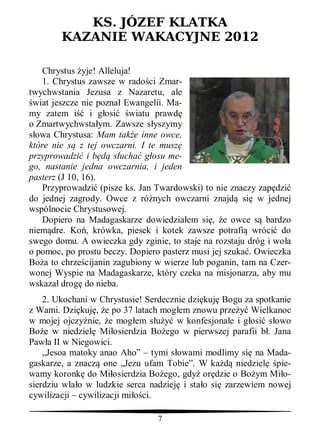 KS. JÓZEF KLATKA
        KAZANIE WAKACYJNE 2012

    Chrystus yje! Alleluja!
    1. Chrystus zawsze w rado ci Zmar-
twychwstania Jezusa z Nazaretu, ale
 wiat jeszcze nie pozna Ewangelii. Ma-
my zatem i i g osi wiatu prawd
o Zmartwychwsta ym. Zawsze s yszymy
  owa Chrystusa: Mam tak e inne owce,
które nie s z tej owczarni. I te musz
przyprowadzi i b      s ucha g osu me-
go, nastanie jedna owczarnia, i jeden
pasterz (J 10, 16).
    Przyprowadzi (pisze ks. Jan Twardowski) to nie znaczy zap dzi
do jednej zagrody. Owce z ró nych owczarni znajd si w jednej
wspólnocie Chrystusowej.
    Dopiero na Madagaskarze dowiedzia em si , e owce s bardzo
niem dre. Ko , krówka, piesek i kotek zawsze potrafi wróci do
swego domu. A owieczka gdy zginie, to staje na rozstaju dróg i wo a
o pomoc, po prostu beczy. Dopiero pasterz musi jej szuka . Owieczka
Bo a to chrze cijanin zagubiony w wierze lub poganin, tam na Czer-
wonej Wyspie na Madagaskarze, który czeka na misjonarza, aby mu
wskaza drog do nieba.
    2. Ukochani w Chrystusie! Serdecznie dzi kuj Bogu za spotkanie
z Wami. Dzi kuj , e po 37 latach mog em znowu prze       Wielkanoc
w mojej ojczy nie, e mog em s         w konfesjonale i g osi s owo
Bo e w niedziel Mi osierdzia Bo ego w pierwszej parafii b . Jana
Paw a II w Niegowici.
    „Jesoa matoky anao Aho” – tymi s owami modlimy si na Mada-
gaskarze, a znacz one „Jezu ufam Tobie”. W ka        niedziel pie-
wamy koronk do Mi osierdzia Bo ego, gdy or dzie o Bo ym Mi o-
sierdziu wla o w ludzkie serca nadziej i sta o si zarzewiem nowej
cywilizacji – cywilizacji mi ci.

                                7
 