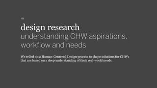 design research
understanding CHW aspirations,
workﬂow and needs
We relied on a Human-Centered Design process to shape solutions for CHWs
that are based on a deep understanding of their real-world needs.
01
 