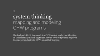 system thinking
mapping and modeling
CHW programs
The Backpack PLUS framework is a CHW-centric model that identifies
all the essential physical, digital and service-level components required
to empower and activate CHWs along their journey.
02
 