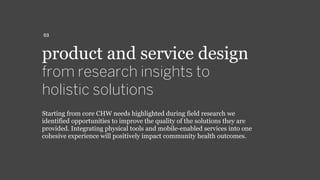 product and service design
from research insights to
holistic solutions
Starting from core CHW needs highlighted during field research we
identified opportunities to improve the quality of the solutions they are
provided. Integrating physical tools and mobile-enabled services into one
cohesive experience will positively impact community health outcomes.
03
 