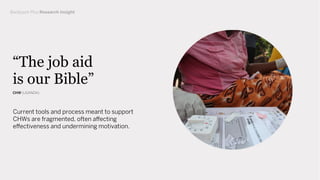 Current tools and process meant to support
CHWs are fragmented, often affecting
effectiveness and undermining motivation.
“The job aid
is our Bible”
CHW (UGANDA)
Backpack Plus Research Insight
 