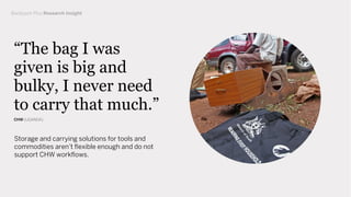Storage and carrying solutions for tools and
commodities aren’t ﬂexible enough and do not
support CHW workﬂows.
“The bag I was
given is big and
bulky, I never need
to carry that much.”
CHW (UGANDA)
Backpack Plus Research Insight
 
