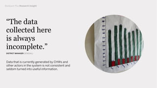 Data that is currently generated by CHWs and
other actors in the system is not consistent and
seldom turned into useful information.
“The data
collected here
is always
incomplete.”
DISTRICT MANAGER (SENEGAL)
Backpack Plus Research Insight
 