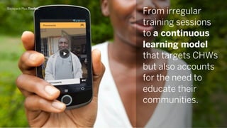 Backpack Plus Toolkit
From irregular
training sessions
to a continuous
learning model
that targets CHWs
but also accounts
for the need to
educate their
communities.
 