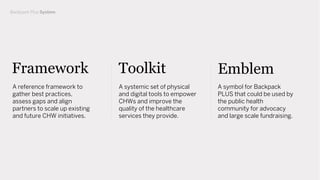 Backpack Plus System
Framework
A reference framework to
gather best practices,
assess gaps and align
partners to scale up existing
and future CHW initiatives.
Toolkit Emblem
A systemic set of physical
and digital tools to empower
CHWs and improve the
quality of the healthcare
services they provide.
A symbol for Backpack
PLUS that could be used by
the public health
community for advocacy
and large scale fundraising.
 