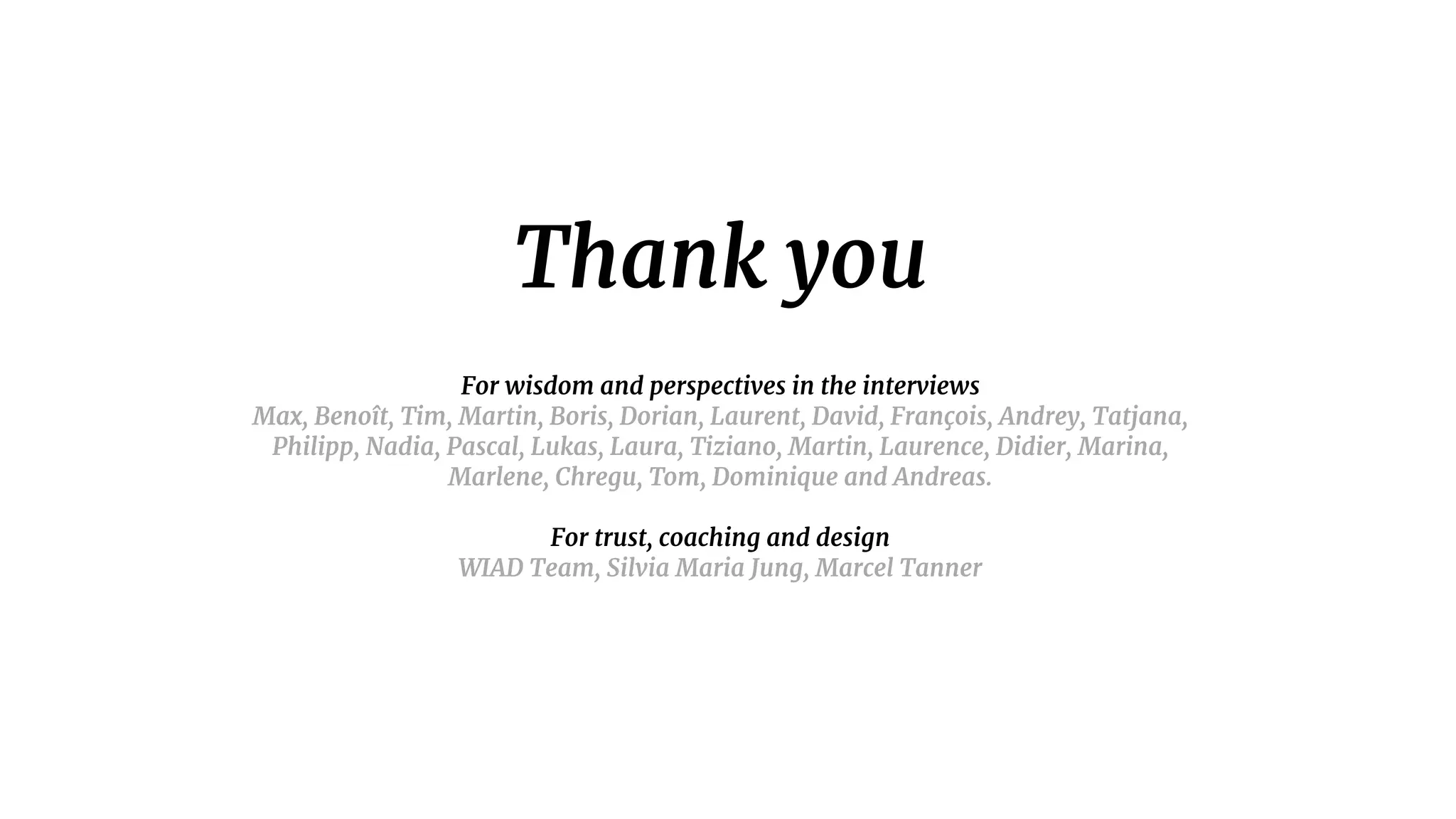 Thank you

For wisdom and perspectives in the interviews

Max, Benoît, Tim, Martin, Boris, Dorian, Laurent, David, François, Andrey, Tatjana,
Philipp, Nadia, Pascal, Lukas, Laura, Tiziano, Martin, Laurence, Didier, Marina,
Marlene, Chregu, Tom, Dominique and Andreas.

For trust, coaching and design

WIAD Team, Silvia Maria Jung, Marcel Tanner

 
