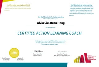 Certified Action Learning Coach (CALC)
CALCs are foundational-level coaches in WIAL.
helping teams to reflect,learn and solve complex
problems.
World Institute for Action Learning
We transform ambitious organizations into
places of continuous learning, making them
capable of solving today's challenges and
embracing the opportunities of tomorrow
through the promotion and practice of action
learning
the World Institute for Action Learning
is honored to confirm upon:
the designation of
Alvin Sim Buan Heng
CERTIFIED ACTION LEARNING COACH
the designation is earned by fulfilling all the requirements
set forth by the world institute for action learning as a
Certified Action Learning Coach
Peter Cauwelier
WIAL President
Mary Volz-Peacock
WIAL, Director Of Certification
Certified since Valid until
10/06/2014 06/30/2018
 