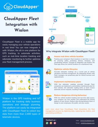 CloudApper Fleet
Integration with
Wialon
CloudApper Fleet is a mobile app for
easily managing your vehicle operations
in real time! You can now integrate it
with Wialon, the all-in-one platform for
GPS tracking, to automate activities,
such as real-time location tracking and
odometer monitoring to further optimize
your ﬂeet management process.
Wialon is the GPS tracking and IoT
platform for tracking daily business
operations and strategic planning.
The platform can easily be integrated
with CloudApper Fleet to collect key
data from more than 2,400 types of
telematic devices.
Why integrate Wialon with CloudApper Fleet?
Access real-time vehicle location
Tracking your company’s ﬂeet locations in real time is crucial
for ensuring safety, predicting delivery timelines, and
coordinating vehicles. Through its integration into Wialon, the
Fleet app shows live vehicle locations on a dashboard map.
Optimize vehicle lifecycles
Accurate odometer readings are a crucial part of vehicle
valuations and ﬂeet management. By integrating Wialon with
Fleet, managers can proactively plan for vehicle turnover and
replenishment.
Implement maintenance plans
With live odometer readings provided through Fleet,
companies can implement a preventative maintenance plan for
their vehicles. Set odometer reading limits so techs receive
automatic service requests, resulting in fewer breakdowns.
Reduce dangerous driving behaviour
With live vehicle location tracking and real time data access,
your company can now monitor and understand the driving
patterns of your drivers. Reduce risky driving behavior that is a
danger to your employees, the public, and your assets.
Learn more about how CloudApper Fleet streamlines the ﬂeet
management process by digitizing data, capturing key metrics, and
automating workﬂows.
Contact us : Web : www.cloudapper.com
Email : info@cloudapper.com
 