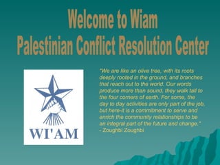 Welcome to Wiam Palestinian Conflict Resolution Center &quot;We are like an olive tree, with its roots deeply rooted in the ground, and branches that reach out to the world. Our words produce more than sound, they walk tall to the four corners of earth. For some, the day to day activities are only part of the job, but here-it is a commitment to serve and enrich the community relationships to be an integral part of the future and change.&quot; - Zoughbi Zoughbi 