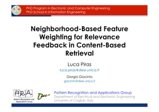 PhD Program in Electronic and Computer Engineering
               PhD School in Information Engineering




                  Neighborhood-Based Feature
                    Weighting for Relevance
                  Feedback in Content-Based
                           Retrieval
                                           Luca Piras
                                    luca.piras@diee.unica.it
                                          Giorgio Giacinto
                                        giacinto@diee.unica.it



    P      R       A
                               Pattern Recognition and Applications Group
                               Department of Electrical and Electronic Engineering
Pattern Recognition and
  Applications Group           University of Cagliari, Italy
          6-05-2009            Neighborhood-Based Feature Weighting - L. Piras   1
 