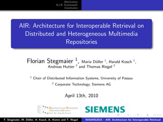 Motivation
                                         A.I.R. Framework
                                                Conclusion




           AIR: Architecture for Interoperable Retrieval on
             Distributed and Heterogeneous Multimedia
                            Repositories

                  Florian Stegmaier 1 ,
                                    2
                                                              Mario D¨ller 1 , Harald Kosch 1 ,
                                                                     o
                                  Andreas Hutter             and Thomas Riegel 2

                    1   Chair of Distributed Information Systems, University of Passau
                                     2   Corporate Technology, Siemens AG


                                               April 13th, 2010



F. Stegmaier, M. D¨ller, H. Kosch, A. Hutter and T. Riegel
                  o                                             WIAMIS2010 – AIR: Architecture for Interoperable Retrieval
 