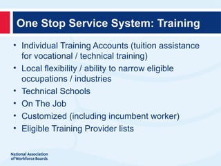 One Stop Service System: Training
• Individual Training Accounts (tuition assistance
  for vocational / technical training)
• Local flexibility / ability to narrow eligible
  occupations / industries
• Technical Schools
• On The Job
• Customized (including incumbent worker)
• Eligible Training Provider lists
 
