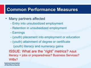 Common Performance Measures
• Many partners affected
     - Entry into unsubsidized employment
     - Retention in unsubsidized employment
     - Earnings
     - (youth) placement into employment or education
     - (youth) attainment of degree or certificate
     - (youth) literacy and numeracy gains

   ISSUE: What are the “right” metrics? Adult
    literacy = jobs or preparedness? Business Services?
    WIBs?
 