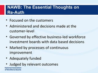 NAWB: The Essential Thoughts on
Re-Auth
• Focused on the customers
• Administered and decisions made at the
  customer-level
• Governed by effective business-led workforce
  investment boards with data based decisions
• Marked by processes of continuous
  improvement
• Adequately funded
• Judged by relevant outcomes
 