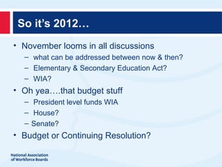 So it’s 2012…
• November looms in all discussions
  – what can be addressed between now & then?
  – Elementary & Secondary Education Act?
  – WIA?
• Oh yea….that budget stuff
  – President level funds WIA
  – House?
  – Senate?
• Budget or Continuing Resolution?
 
