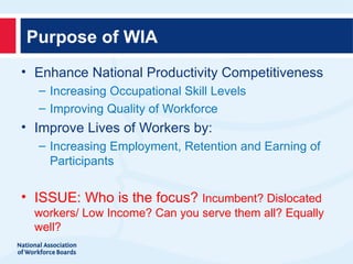 Purpose of WIA
• Enhance National Productivity Competitiveness
  – Increasing Occupational Skill Levels
  – Improving Quality of Workforce
• Improve Lives of Workers by:
  – Increasing Employment, Retention and Earning of
    Participants

• ISSUE: Who is the focus? Incumbent? Dislocated
  workers/ Low Income? Can you serve them all? Equally
  well?
 