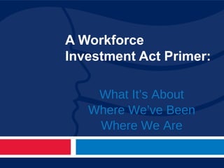 A Workforce Investment Act Primer: What It’s About Where We’ve Been Where We Are 