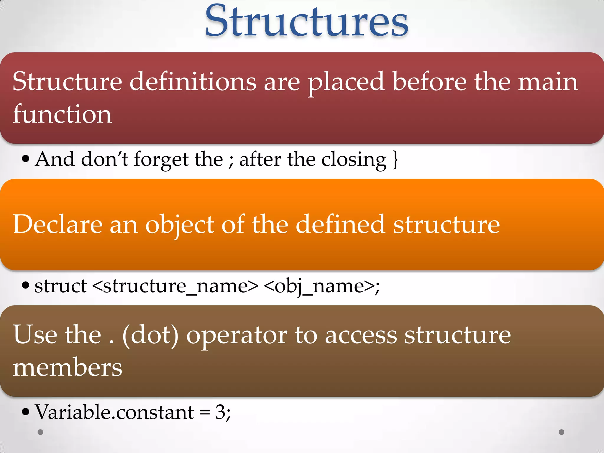 Structures Structure definitions are placed before the main function • And don’t forget the ; after the closing } Declare an object of the defined structure • struct <structure_name> <obj_name>; Use the . (dot) operator to access structure members • Variable.constant = 3; 