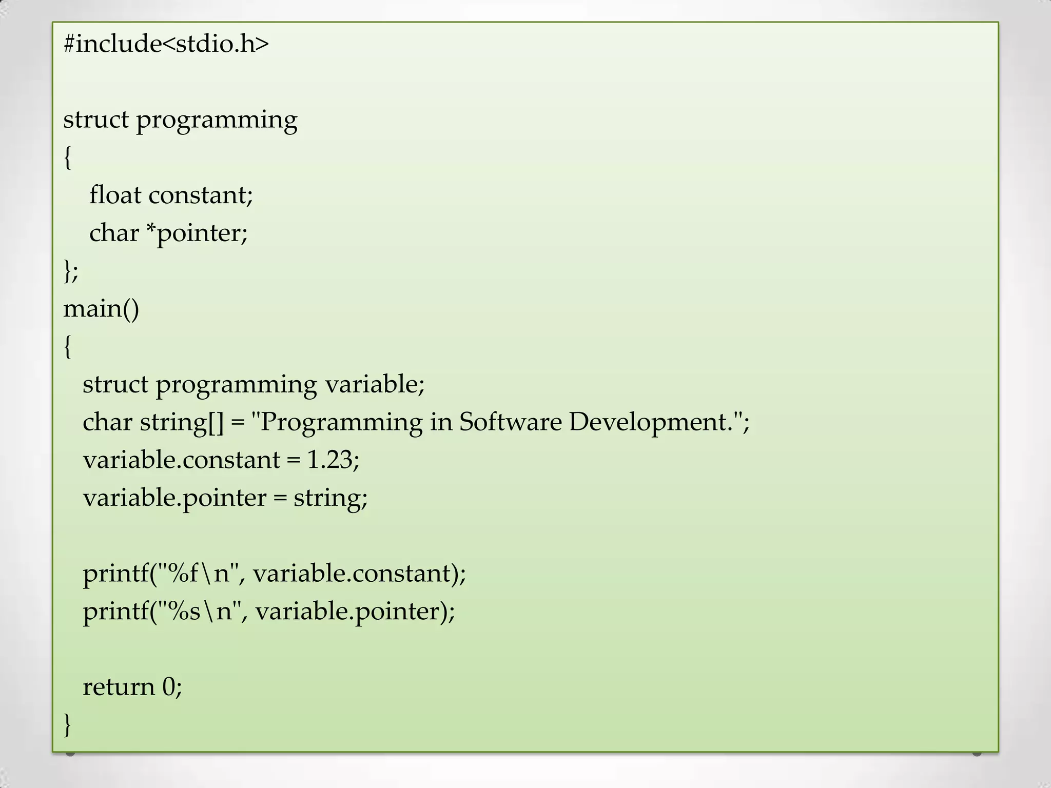 #include<stdio.h> struct programming { float constant; char *pointer; }; main() { struct programming variable; char string[] = "Programming in Software Development."; variable.constant = 1.23; variable.pointer = string; printf("%fn", variable.constant); printf("%sn", variable.pointer); return 0; } 
