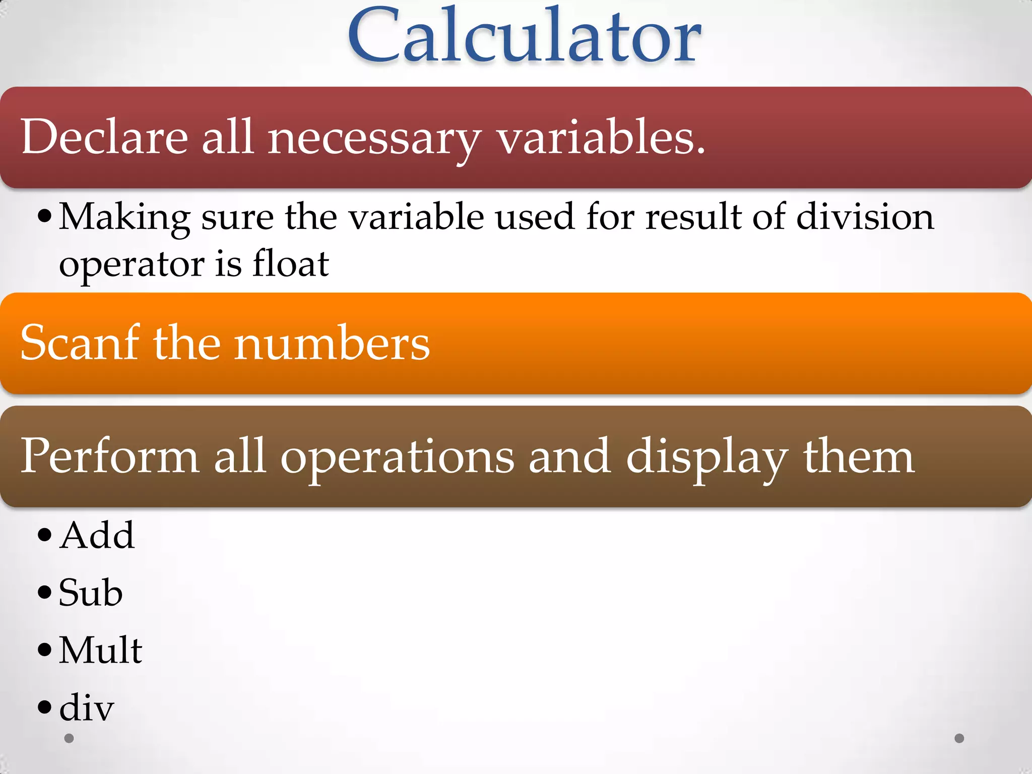 Calculator Declare all necessary variables. •Making sure the variable used for result of division operator is float Scanf the numbers Perform all operations and display them •Add •Sub •Mult •div 
