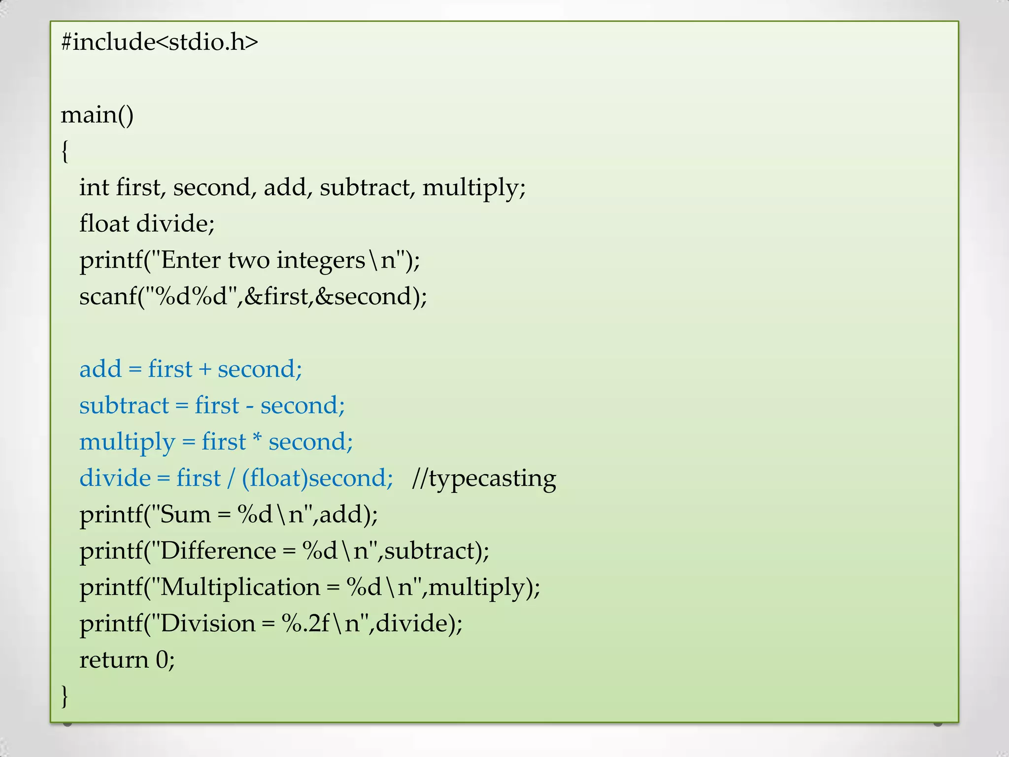 #include<stdio.h> main() { int first, second, add, subtract, multiply; float divide; printf("Enter two integersn"); scanf("%d%d",&first,&second); add = first + second; subtract = first - second; multiply = first * second; divide = first / (float)second; //typecasting printf("Sum = %dn",add); printf("Difference = %dn",subtract); printf("Multiplication = %dn",multiply); printf("Division = %.2fn",divide); return 0; } 