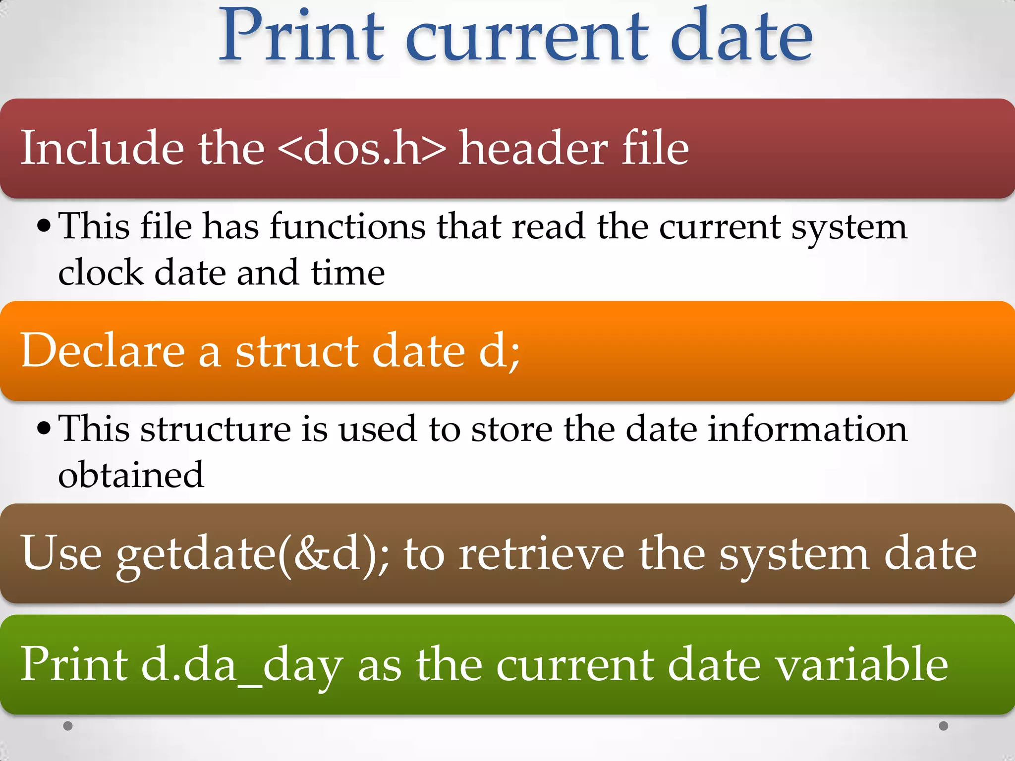 Print current date Include the <dos.h> header file •This file has functions that read the current system clock date and time Declare a struct date d; •This structure is used to store the date information obtained Use getdate(&d); to retrieve the system date Print d.da_day as the current date variable 