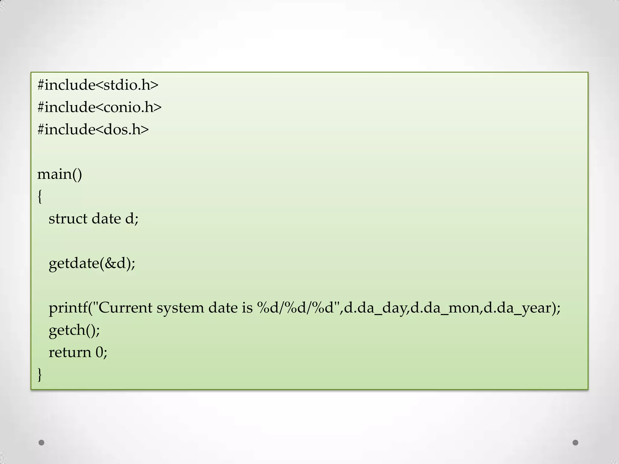 #include<stdio.h> #include<conio.h> #include<dos.h> main() { struct date d; getdate(&d); printf("Current system date is %d/%d/%d",d.da_day,d.da_mon,d.da_year); getch(); return 0; } 