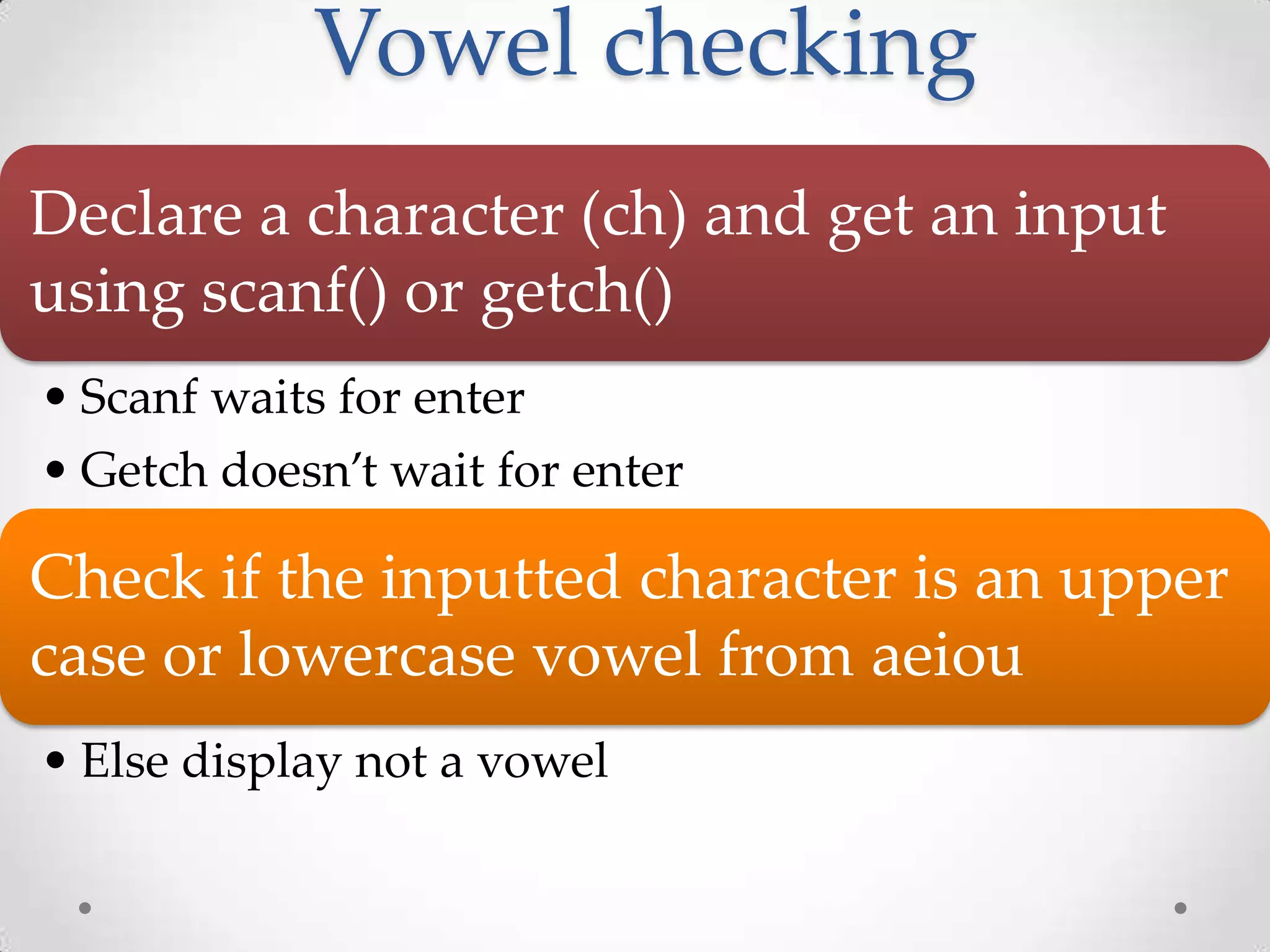 Vowel checking Declare a character (ch) and get an input using scanf() or getch() • Scanf waits for enter • Getch doesn’t wait for enter Check if the inputted character is an upper case or lowercase vowel from aeiou • Else display not a vowel 