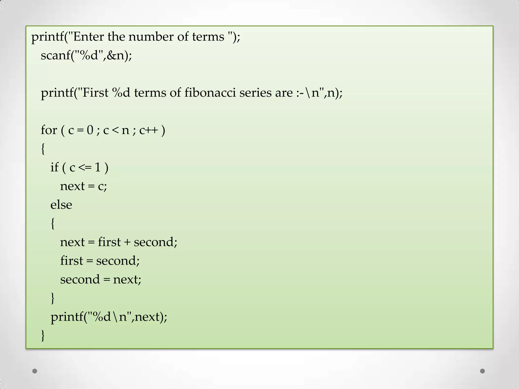 printf("Enter the number of terms "); scanf("%d",&n); printf("First %d terms of fibonacci series are :-n",n); for ( c = 0 ; c < n ; c++ ) { if ( c <= 1 ) next = c; else { next = first + second; first = second; second = next; } printf("%dn",next); } 
