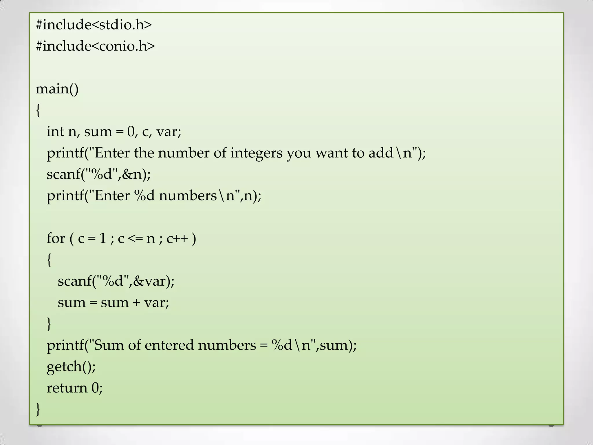 #include<stdio.h> #include<conio.h> main() { int n, sum = 0, c, var; printf("Enter the number of integers you want to addn"); scanf("%d",&n); printf("Enter %d numbersn",n); for ( c = 1 ; c <= n ; c++ ) { scanf("%d",&var); sum = sum + var; } printf("Sum of entered numbers = %dn",sum); getch(); return 0; } 