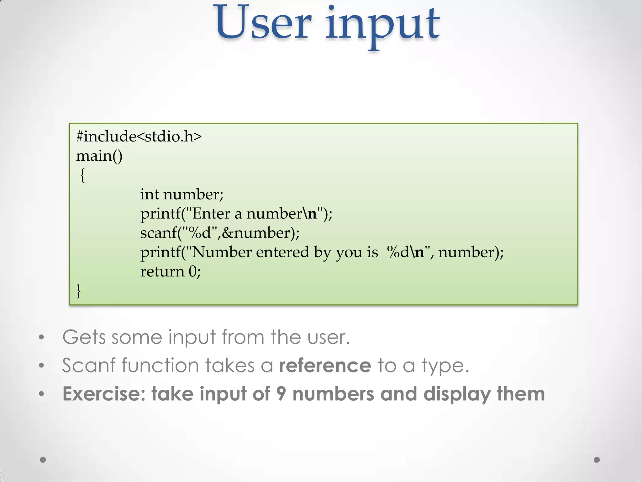 User input #include<stdio.h> main() { int number; printf("Enter a numbern"); scanf("%d",&number); printf("Number entered by you is %dn", number); return 0; } • Gets some input from the user. • Scanf function takes a reference to a type. • Exercise: take input of 9 numbers and display them 